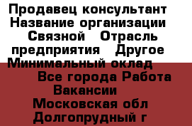 Продавец-консультант › Название организации ­ Связной › Отрасль предприятия ­ Другое › Минимальный оклад ­ 40 000 - Все города Работа » Вакансии   . Московская обл.,Долгопрудный г.